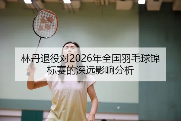 林丹退役对2026年全国羽毛球锦标赛的深远影响分析