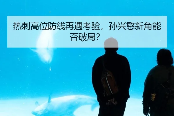 热刺高位防线再遇考验，孙兴慜新角能否破局？